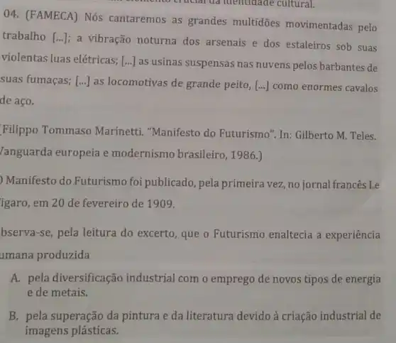 cruclarua identidade cultural.
04. (FAMECA)Nós cantaremos as grandes multidōes movimentadas pelo
trabalho [ldots ]
a vibração noturna dos arsenais e dos estaleiros sob suas
violentas luas elétricas; () as usinas suspensas nas nuvens pelos barbantes de
suas fumaças; [ldots ] as locomotivas de grande peito, [ldots ] como enormes cavalos
de aço.
Filippo Tommaso Marinetti . "Manifesto do Futurismo". In:Gilberto M. Teles.
/anguarda europeia e modernismo brasileiro, 1986.)
) Manifesto do Futurismo foi publicado, pela primeira vez, no jornal francês Le
igaro, em 20 de fevereiro de 1909.
bserva-se, pela leitura do excerto , que o Futurismo enaltecia a experiência
umana produzida
A. pela diversificação industrial com o emprego de novos tipos de energia
e de metais.
B. pela superação da pintura e da literatura devido à criação industrial de
imagens plásticas.