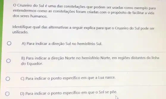 Cruzeiro do Sul é uma das constelações que podem ser usadas como exemplo para
entendermos como as constelações foram criadas com o propósito de facilitar a vida
dos seres humanos.
Identifique qual das alternativas a seguir explica para que o Cruzeiro do Sul pode ser
utilizado.
A) Para indicar a direção Sul no hemisfério Sul.
B) Para indicar a direção Norte no hemisfério Norte, em regiōes distantes da linha
do Equador.
C) Para indicar o ponto especifico em que a Lua nasce.
D) Para indicar o ponto especifico em que o Sol se pōe.