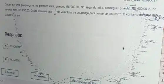 César fez uma poupança e. no primeiro mês.guardou RS280,00.
No segundo mês, conseguiu guardar 185430,00 e,no
terceiro roés. RS250,00 César precisou usar (1)/(4)
do valor total da poupança para consertar seu carro. O conserto do'cargo
César ficpuem
Resposta:
A RS420,00^4
B RS340,00.
3