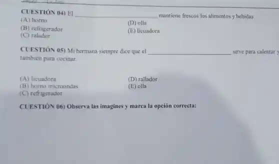 CUESTIÓN 04) EI
__ mantiene frescos los alimentos y bebidas.
(A) horno
(D) olla
(B) refrigerador
(E) licuadora
(C)ralador
CUESTIÓN 05) Mi hermana siempre dice que el __ sirve para calentar y
también para cocinar.
(A) licuadora
(D) rallador
(B) horno microondas
(E) olla
(C) refrigerador
CUESTIÓN 06)Observa las imagines y marca la opción correcta: