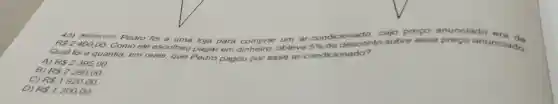 cujo preço anunciado ora de
R 2400,00. Como ele escolheu pagar em obteve 5%  de desconto sobre esse preço anunciado.
(M09051117) Pedro foi a uma loja para comprar um ar -condicionado
Qual foi a quantia,
em reais, que Pedro pagou por esse ar ionado?
A) R 2395,00.
R 2280,00.
C) R 1920,00.
D) R 1200,00.