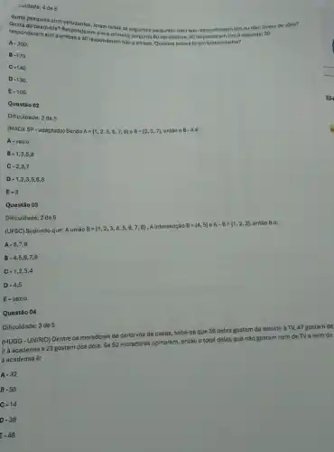 culdade: 4 de 5
responderansuete? Responderamsim primeira pergunta 80 estudantes : 50 responderam sim à s
Gosta Gosta de vôtel?
foram feitas as seguintes perguntas para que respondessen sim ou nào: Gost
A-200.
B -170.
C-140.
D-130.
E-100.
Questão 02
Dificuldade: 2 de 5
(MAC KSP-adaptada) Sendo A= 1,2,3,5,7,8  e B= 2,3,7  então o B-Aacute (e)
A - vazio
B. 1,3,5,8
C-2,3,7
D - 1,2,3 ,5,6,8
E-3
Questão 03
Dificuldade: 2 de 5
(UFSC) Supondo que: A união
B= 1,2,3,4,5,6,7,8  , A intersecção B= 4,5  e A-B= 1,2,3  então Bé:
A-6,7,8
B-4,5,6,7,8
C 1,2,3,4
D-4,5
E-vazio
Questão 04
Dificuldade: 3 de 5
(HUGG - UNIRIO) Dentre os moradores de certa vila de casas, sabe-se que 36 deles gostam de assistir à TV, 47 gostam de
ir à academia e 23 gostam dos dois Se 92 moradores opinaram então o total deles que não gostam nem de TV e nem de
à academia é:
A -32
B. .55
c -14
D -36
: -46