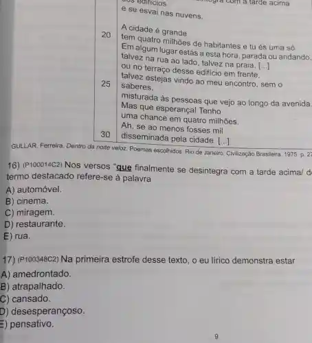 culticios
e se esvai nas nuvens.
A cidade é grande
20
tem quatro milhões de habitantes e tu és uma só.
Em algum lugar estás a esta hora , parada ou andando,
talvez na rua ao lado, talvez na praia [...] ()
ou no terraço desse edificio em frente
talvez estejas vindo ao meu encontro, sem o
saberes,
25
30
misturada às pessoas que vejo ao longo da avenida.
Mas que esperança! Tenho
uma chance em quatro milhões.
Ah, se ao menos fosses mil
disseminada pela cidade. ()
GULLAR, Ferreira Dentro da noite veloz Poemas escolhidos. Rio de Janeiro: Civilização Brasileira, 1975. p. 27
16) (P100014C2)Nos versos "que finalmente se desintegra com a tarde acima/ d
termo destacado refere-se à palavra
A) automóvel.
B) cinema.
C) miragem.
D) restaurante.
E ) rua.
17) (P100348C2)Na primeira estrofe desse texto, o eu lírico demonstra estar
A) amedrontado.
B) atrapalhado.
C) cansado.
D) desesperançoso.
E)pensativo.