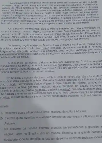 A cultura africana chegou ao Brasil com os povos escravizados trazidos da Africa
durante o longo periodo em que durou o tráfico negreiro A diversidade
cultural da Africa refletiu-se na diversidade dos escravos , pertencentes a diversas
etnias que falavam idiomas diferentes e trouxeram tradições distintas. Os africanos
trazidos ao Brasil incluiram bantos, nagos e jejes cujas crengas religiosas deram
Origem as religiōes afro-brasileiras e os haucás e malês de religião islâmica e
alfabetizados em árabe Assim como a indigena a cultura africana foi geralmente
suprimida pelos colonizadores. Na colônia os escravos aprendiam o português, eram
batizados com nomes portugueses e obrigados a se converter ao catolicismo.
Os africanos contribuiram para a cultura brasileira em uma enormidade de
aspectos: dança, música , religião, culinária e idioma Essa influência se faz notal em
grande parte do pais;em certos estados como Bahia, Maranhão , Pernambuco,
Alagoas, Minas Gerais, Rio de Janeiro, São Paulo e Rio Grande do Sul a cultura afro-
brasileira é particularmente destacada em virtude da migração dos escravos.
Os bantos, nagôs e jejes no Brasil colonial criaram o candomblé , religião afro-
brasileira baseada no culto aos Orixás praticada atualmente em todo o território.
Largamente distribuída também é a umbanda uma religião sincrética que mistura
elementos africanos com o catolicismo e o espiritismo incluindo a associação de santos
católicos com os orixás.
A influência da cultura africana é também evidente na Culinária regiona
aspecialmente na Bahia , onde foi introduzido o dendezeiro, uma palmeira africana d
qual se extrai o azeite-de-dendê. Este azeite é utilizado em vários pratos de influênc
fricana como o vatapá , o caruru e o acarajé.
Na Música, a cultura africana contribuiu com os ritmos que são a base de b
arte da música popular brasileira. Gêneros musicais coloniais de influência africai
omo o lundu, terminaram dando origem à base ritmica do maxixe , samba, cho
ossa-nova e outros gêneros musicais atuais. Também há alguns instrumer
usicais brasileiros, como o berimbau, o afoxé e 0 agogô, que são de origem africa
berimbau é 0 instrumento utilizado para criar o ritmo que acompanha os passos
apoeira, mistura de dança e arte marcial criada pelos escravos no Brasil colonial.
vidade:
1- Descreva quais influências o Brasil recebeu da cultura Africana.
2- Escreva quais comidas tipicamente brasileiras que tiveram influência da CI
Africana.
3- No decorrer da história tivemos grandes personalidades e grandes a
negros, tanto no Brasil como no mundo Escolha uma grande persona
negra que você se identifica e faça um desenho inspirado desta personalic