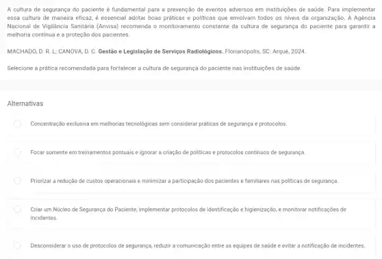 A cultura de segurança do paciente é fundamental para a prevenção de eventos adversos em instituições de saúde. Para implementar
essa cultura de maneira eficaz, é essencial adotar boas práticas e politicas que envolvam todos os niveis da organização. A Agência
Nacional de Vigilância Sanitária (Anvisa) recomenda o monitoramento constante da cultura de segurança do paciente para garantir a
melhoria contínua e a proteção dos pacientes.
MACHADO, D. R. L ; CANOVA, D. C. Gestão e Legislação de Serviços Radiológicos. Florianópolis, SC : Arqué, 2024.
Selecione a prática recomendada para fortalecer a cultura de segurança do paciente nas instituições de saúde.
Alternativas
Concentração exclusiva em melhorias tecnológicas sem considerar práticas de segurança e protocolos.
Focar somente em treinamentos pontuais e ignorar a criação de politicas e protocolos contínuos de segurança.
Priorizar a redução de custos operacionais e minimizara participação dos pacientes e familiares nas politicas de segurança.
Criar um Núcleo de Segurança do Paciente implementar protocolos de identificação e higienização,monitorar notificações de
incidentes.
Desconsiderar o uso de protocolos de segurança, reduzi a comunicação entre as equipes de saúde e evitar a notificação de incidentes.