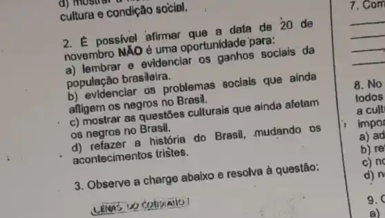 cultura e condição social.
2. E possivel afirmar que a data de 20 de
novembro NÃO 6 uma oportunidade para:
a) lembrar e evidenciar os ganhos sociais da
população brasileira.
b) evidenciar 08 problemas sociais que alnda
afligem os negros no Brasil.
c) mostrar as questōes culturais que ainda afetam
os negros no Brasil.
d) refazer a história do Brasil, mudando os
acontecimer tos tristes.
3. Observe a charge abaixo e resolva à questão:
7.com
__
8. No
todos
a cult
impor
a) ad
b) re
c) no
d) n
9.
a)