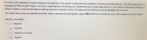 A cultura Leon, baseada no sistema Toyota, é motivada por cinco valores fundamentais que sustentam a cultura de melhoria continus. Com base nesses valores, 5
empresa de Telefonia ABC Digital, ouviu seus colaboradores ese esforçou por Implementar esse mindset. Apbs aplicar os cinco valores fundamentals, baseado no
sistema Toyota, a empress percebeu mudanças positivas no gamba e maior motivação dos funcionários em proi da satisfação real do cliente.
Com base nesse relato de experiencia da ABC Digital, responds qual das opçoes a seguir NẢO está entre os valores da cultura Leon, baseads no sistema Toyota
Escolha uma opção:
a. Respeito
b. Filosofia
c. Trabaiho em equipe
d. Desafio