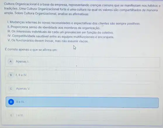 Cultura Organizacionalé a base da empresa representando crenças comuns que se manifestam nos hábitos e
tradições. Uma Cultura Organizacional forte é uma cultura na qual os valores são compartilhados de maneira
ampla. Sobre Cultura Organizacional, analise as afirmativas:
1. Mudanças internas as novas necessidades e expectativas dos clientes são sempre positivas.
II. Proporciona senso de identidade aos membros da organizaçâo.
III. Os interesses individuais de cada um prevalecem em função do coletivo.
IV. Competitividade saudável entre as equipes multifuncior ais é encorajada.
V. Os funcionários devem inovar, mas não assumir riscos.
É correto apenas o que se afirma em:
A Apenas I.
B IV.
C Apenas V.
D II eIV.
E lelll.