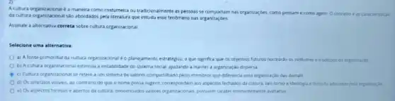 A cultura organizacional a maneira como costumeira ou tradicionalmente as pessoas se comportam nas organizaçbes.como pensam e como agem Oconcelto eas caracteristicas
da cultura organizacional sabo abordados pela literatura que estuda esse fenomeno nas organizaçóes.
Assinale a alternativa correta sobre cultura organizacional
Selecione uma alternativa.
a) A fonte primordial da cultura organizacional o planejamento estratégice, o que significa que os objetivos futures norteardo os costumes e tradicôes da organizaçǎo
b) A cultura organizacional estimula a instabilidade do sistema social, ajudando a manter a organização dispersa
c) Cultura organizacional se refere a um sistema de valores compartihado pelos membros que diferencia uma organização das demais
d) Os artefatos visiveis ao contrario do que a nome possa sugerir.correspondem aos aspectos fechados da cultura, tais como a ideologue filosofla adotadas pela organizaçao
e) Os aspectos formais e abertos da cultura denominados valores organizacionals possuem criter eninentenente avalution