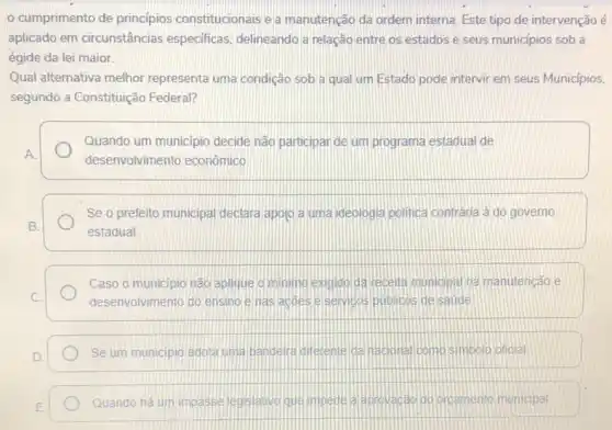 cumprimento de principios constitucionais e a manutenção da ordem interna Este tipo de intervençãoé
aplicado em circunstância:especificas, delineando a relação entre os estados e seus municipios sob a
égide da lei maior.
Qual alternativa melhor representa uma condição sob a qual um Estado pode intervir em seus Municipios,
segundo a Constituição Federal?
Quando um municipio decide não participar de um programa estadual de
A
desenvolvimento econômico
Se o prefeito municipal declara apojo a uma ideologia politica contrária à do governo
B.
estadual
Caso o municipio não aplique o minimo exigido da recella municipal na manutenção e
C	desenvolvimento do ensino e has acoes e semicos publicos de saude
D
Se um municipio adota uma bandera diferente da naconal como simbolo oficial
E.
Quando há um impasse legslativo que impede a aprovacaci do orcamento municipal