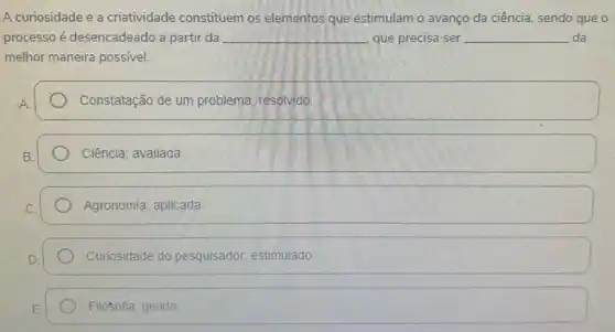 A curiosidade e a criatividade constituem os elementos que estimulam o avanço da ciência, sendo que o
processo é desencadeado a partir da __ que precisa ser __ da
melhor maneira possivel.
Constatação de um problema resolvido.
Ciência; avaliada
Agronomia; aplicada
Curiosidade do pesquisador estimulado.
Filosofia; gerido