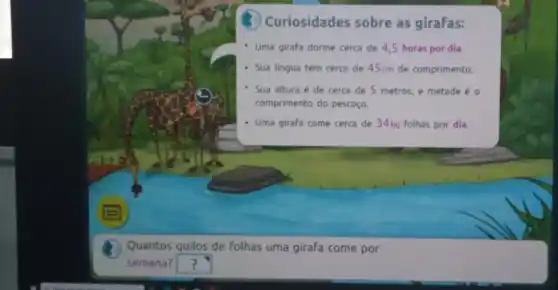 Curiosidades sobre as girafas:
Uma girafa dorme cerca de 4,5 horas por dia.
- Sua lingua tem cerca de 45cm de comprimento.
Sua altura é de cerca de 5 metros e metade é o
comprimento do pescoço.
Uma girafa come cerca de 34kg folhas por dia.
Quantos quilos de folhas uma girafa come por
semana? square