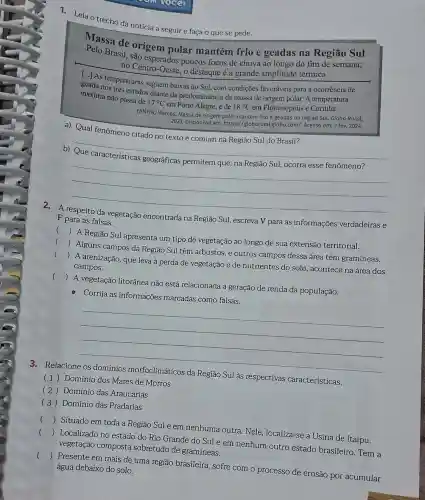 curoce
1. Leia o trecho da notícia a seguir e faça o que se pede.
Massa de origem polar mantém frio e geadas na Região Sul
Brasil, são esperados poucos focos de chuya ao longo do fim de semana;
no Centro-Oeste, o destaque é a grande amplitude térmica
Les As temperaturas seguem baixas no Sul.com condições favoráveis para a ocorrência de
máxima não passade
17^circ C
em Porto Alegre, e de 18^circ C em Florianópolis e Curitiba.
estados diante da predominância da massa de origem polar. A temperatura
FANTIN, Marcos. Massa de origem polar mantém frio e geadas na região Sul. Globo Rural,
2023. Disponivel em: https://globorural,globo.com/. Acesso em:2 fev. 2024.
a) Qual fenômeno citado no texto é comum na Região Sul do Brasil?
b)
__
__
A
F para as falsas. vegetação encontrada na Região Sul, escreva V para as informações verdadeiras e
()
A Região Sul apresenta um tipo de vegetação ao longo de sua extensão territorial.
()
 Alguns campos da Região Sul têm arbustos ,e outros campos dessa área têm gramíneas.
()
A arenização, que leva à perda de vegetação e de nutrientes do solo, acontece na área dos
campos.
()
A vegetação litorânea não está relacionada à geração de renda da população.
- Corrija as informações marcadas como falsas.
__
3 Relacione
as respectivas características
(1) Domínio dos Mares de Morros
( 2) Domínio das Araucárias
(3) Domínio das Pradarias
()
 Situado em toda a Região Sule em nenhuma outra. Nele localiza-se a Usina de Itaipu.
()
 Localizado no estado do Rio Grande do Sule em nenhum outro estado brasileiro Tem a
vegetação composta sobretudo de gramíneas.
()
 Presente em mais de uma