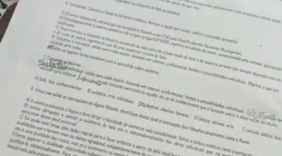 Currespondeu plenamente asus proposta a sende assin
do gosto do que vejo
an conceito de feio na estetica
6. Estudamos Concelto e historia do termo estetica Marque a opçaa que cundiz sobre o conteddo aprendido
A) Dtermo estetica hi introducido no vecabulario filosofico em 1750 pelo hiosolo alemao Alexander Baumgarten.
B) Etimologicamente a palawre estetica a de origem grepa AISTMESIS, significa faculdade de santir, compreensão pelo sentido, percepcao
totaliante.
C) Hegel introduz a conceito de historia ao estuda do belo para ele a belo mudo de face ede aspecto através dos tempos depende mais da
e da vista do mundo vigentes do que de uma exogencia interna do bela
0) Subjetivo e individual valido para cada sujeito baseado em valores, preferencial limites e possibilidades individuals Objetive o que tem
validade para todos.
Xiodas as opptes acima condizem com o aprendido sobre estetica
7. Complete as lacunas
Substitute individual valida para cada sujeito; baseado em valores, preferências, limites e possibilidades individuais
__ durate te
validade para todos os homework nào somente para este ou aquele; diz-se do conhecimento que e fundado sobre a observal;ao do objeto.
A) bela, feio, conhecimentas B) estetica, arte, individuos (Xqubjetiva, objetivo, homens D)beleza, atitude, arte
E) atitude, belera, feic
8. Vimos nas aulas as concepctes de alguns fildsofo; identifique abaixo qual a concepção dos Filosofos empirismo Locke e Hume.
A) A estetica completa a lógica e deve dirigir a faculdade do conhecer pela sensibilidade. Define a beleza estética como a perfeice
B) somos obrigados a admitir a existencia do belo em si independentemente das obras individuais que. na.
aproximar desse ideal universal.
C) Vai ainda mais longe, pois deduz regras para o fazer artistico a partir do belo ideal his
qualidades que o tornam mais ou menos agradável independentemente do
nào euma qualidade das coisas, mas so a sentimento na men
E)Tenta superar a dualidade objetividade-Suhi
justificá-la intelectualmente. Para
despertado pela