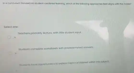 In a curriculum focused on student-centered learning ,which of the following approaches best aligns with this model?
Select one:
Teachers primarily lecture, with little student input.
Students complete worksheets with predetermined answers.
b
Students have opportunities to
explore topics of interest within the subject.