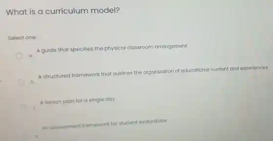 What is a curriculum model?
Select one:
A guide that specifies the physical classroom arrangement
A structured framework that outlines the organization of educational content and experiences b
A lesson plan for a single day
An assessment framework for student evaluations