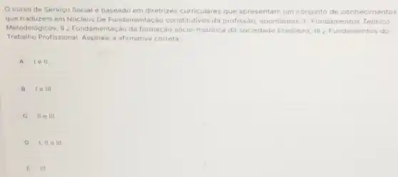 curso de Serviço Social é baseado em diretrizes curriculares que apresentam um conjunto de conhecimentos
que traduzem em Núcleos De Fundamentação constitutivos da profissãc , apontamos: 1-Fundamentos Teórico
Metodológicos; II Fundamentação da formação sócio-histórica da sociedade brasileira; III ¿ Fundamentos do
Trabalho Profissional Assinale a afirmativa correta:
A lell.
B I. e III.
ii e III.
D 1,11 e III
E III.