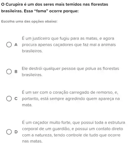 Curupira é um dos seres mais temidos nas florestas
brasileiras. Essa "fama" ocorre porque:
Escolha uma das opçōes abaixo:
É um justiceiro que fugiu para as matas , e agora
A procura apenas caçadores que faz mal a animais
brasileiros.
B
Ele destrói qualquer pessoa que polua as florestas
brasileiras.
E um ser com o coração carregado de remorso, e,
C portanto, está sempre agredindo quem apareça na
mata.
E um caçador muito forte, que possui toda a estrutura
D
corporal de um guardião, e possui um contato direto