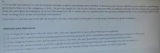 A Curva ABC de estoques é uma ferramenta utilizada na gestão de estoques para classificar os itens de acordo com Sua importancia para a empresa. A classificação é
geralmente feita em trés categorias: A, BeC Os itens da categoria A sao os mais vallosos, representando uma pequena parte dos itens em estoque, mas uma
parte do valor (ptal dos estoques. lá os itens da categoria C 58005 menos valiosos representando uma grande quantidade de itens. mas uma pequena parte do valor
total. A categoria B ocupa uma posição intermediaria.
Com base no conceito da Curva ABC de estoques, assinale a afirmativa correta sobre a sua aplicação e relevancia na gestào de estoques.
Selecione uma alternativa:
a) A categoria A agrupa os itens de menor valor, mas que representam a malor parte do estoque em quantidade.
b) Acurva ABC é uma ferramenta utilizada apenas em empresas de grande porte, sendo desnecessaria para empresas de pequeno e medio porte.
c) Na categoria B estão os itens que possuem o menor valor total, mas que representam a maior quantidade em numero de itens.
d) Acurva ABC ajuda a empresa a priorizar a gestào de itens que têm malor impacto financeiro, concentrando-se nos itens da categoria A
e) Os itens da categoria C representam a maior parte do valor rotal do estoque, mas estão presentes em menor quantidade.