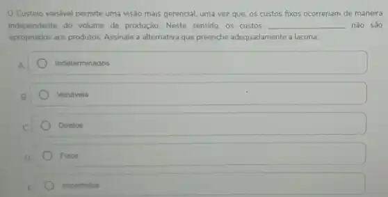 Custeio variável permite uma visão mais gerencial uma vez que, os custos fixos ocorreriam de maneira
independente do volume de produção. Neste sentido, os custos __ não sao
apropriados aos produtos Assinale a alternativa que preenche adequadamente a lacuna.
A.
Indeterminados
Variáveis
Diretos
Fixos
Imperfeitos