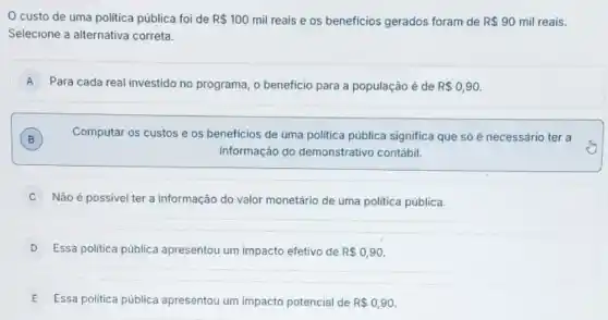 custo de uma politica pública foi de R 100 mil reais e os beneficios gerados foram de R 90 mil reais.
Selecione a alternativa correta.
A Para cada real investido no programa, o beneficio para a população é de R 0,90. A
B Computar os custos e os beneficios de uma politica pública significa que só é necessário ter a
B
informação do demonstrativo contábil.
C Não é possivel ter a informação do valor monetário de uma politica pública.
D Essa politica pública apresentou um impacto efetivo de R 0,90.
E Essa politica pública apresentou um impacto potencial de R 0,90.