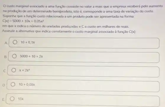 custo marginal associado a uma função consiste no valor a mais que a empresa recebera pelo aumento
na produção de um determinado bemproduto, isto é, corresponde a uma taxa de variação do custo.
Suponha que a função custo relacionada a um produto pode ser apresentada na forma:
C(x)=5000+10x+0,05x^2
em que x indica o numero de unidades produzidas e C o custo em milhares de reais.
Assinale a alternativa que indica corretamente o custo marginal associado à função C(x)
A
10+0,1x
B.
5000+10+2x
x+2x^2
10+0,05x
E
15x