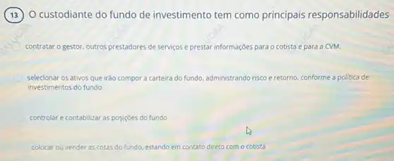 custodiante do fundo de investimento tem como principais responsabilidades
contratar o gestor, outros prestadores de serviços e prestar informações para o cotista e para a CVM.
selecionar os ativos que irão compor a carteira do fundo, administrando risco e retorno conforme a politica de
investimentos do fundo
controlar e contabilizar as posiçōes do fundo
colocar c ou vender as cotas do fundo, estando em contato direto com o cotista