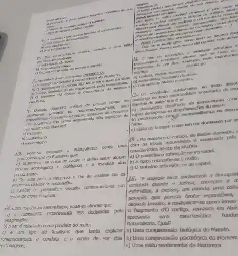 Cutas.
b) Alukio to thear publica Luciote.
da imaginação:
b)pelo objetivismo
1) neto subjetivismo;
4. Das caracterfstica abaixo, assinate a que NXO
pertence ao Realismo:
da Tgreja.
b) Preocupacil
problemas morals e socials.
8. Assinale a únice afternativa INCORRIETA:
a) A sinales andetaline é caracter
b) O cientificismo do seculo XIX fomecess
do mundo Naturalismo-
(1) Realismo dó ênfase a exuberâncla da
brasileira.
Q. Quando dizemos:analise da como ser
produto an momento/raça/melo . sem
probabilidacie de reação subjetiva; tentativa de consertar
una dida como degenerada sao aspectos de
que movimento literário?
a) realismo
b) naturalismo
c) modemismo
10. Pode-se entender 0 Naturalismo como uma
particularização do Realismo que:
a) Estabelece um nexo de causa e efeito entre alguns
fatores sociológicos e biológicos e a conduta dos
personagens.
b) Se volia pare a Natureza a fim de analisar-the os
processas cidicos de renovação.
c) Analisa as perversites sexuais,condenando-as em
nome da moral religiosa.
b). Com relação ao Naturalismo, pode -se aftrovar que:
a) o romancista experimenta leis deduzidas pela
imaginação;
b) o seré retratado como produto do meio;
c) é um tipo de Realismo que tenta explicar
romanticamente a conduta e 0 modo de ser dos
ersonagens;
I'm riplies	sempare	aparition
Que munca wir comidat
__
__
us o tine de description. agens permitters infirmar que re trata de
romances main importante
DOT
__
estetica
__
a) realista, Altifsio
Machado de Arits.
c) naturalister
no texto denot
presenca de Gound caracteristica importante da exp
do autor que 6 a:
a) observação detathada,da personagem com
capaz de superar as b) preocupação computer verossimilhança na descri
fatos.
c) visão do homem como um ser dominado por ire
No romance 0 cortico,de Alasisio Azevedo,
com as ideais naturalistas é acenturada pela
caracteristica básica da história:
a) O psicológico sobrepōe-se ao social.
b) A forga sobrepō -se à razao.
c) O trabalho sobrepoe-se ao capital.
"E naguela terra enchantada e fumegard
unidade quente e lodose,comerou a
esfervilhar,a crescer,um mundo, uma cois
geraçao,que parecia brotar espontanea,
daquela lameiro,a multiplicarse como farvas
fragmento dro cortigo, romance de Aluis
apresenta uma cararteristica funda
Naturalismo.Qual?
a) Uma compreensão biológica do Mundo.
| b) Uma compreensão psicológica do Homem
c) Uma visão sentimental da Natureza