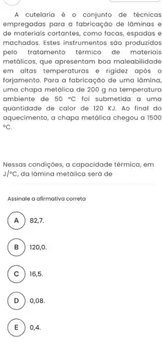 A cutelaria é 0 conjunto de técnicas
empregadas para a fabricação de lâminas e
de materiais cortantes , como facas, espadas e
machados. Estes instrumentos são produzidos
pelo tratamento térmico de materiais
metálicos, que apresentam boa maleabilidade
em altas temperaturas e rigidez após o
forjamento. Para a fabricação de uma lâmina,
uma chapa metálica de 200 g na temperatura
ambiente de 50^circ C foi submetida a uma
quantidade de calor de 120 KJ. Ao final do
aquecimento, a chapa metálica chegou a 1500
{}^circ C
Nessas condições, a capacidade térmica , em
J/^circ C da lâmina metálica será de
Assinale a afirmativa correta
A 82,7.
n
B 120,0 B
C ) 16,5
D 0,08.
v
E 0,4 E