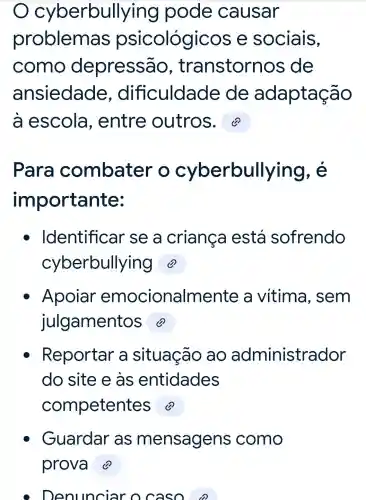 cybe rbullying pode causar
problemas psicológicos e sociais,
como depressão , transtorn os de
ansiedade , dificuldade de adaptação
a escola , entre outros.
Para combater o cyberbullying, é
importante:
Identificar se a criança está sofrendo
cyberbullying @
Apoiar emocionalmente a vitima , sem
julgament
Reportar a situação ao administrador
do site e as entidades
competen
Guardar as mensagens como
Denunciar ocaso