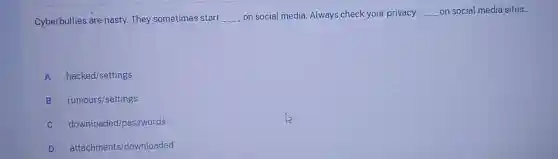 Cyberbullies are nasty.They sometimes start __ on social media. Always check your privacy __ on social media sites.
A hacked/settings
B rumours/settings
C downloaded/passwords
D attachments/downloaded