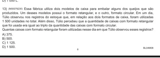 D) 1000 L.
13) (M00078235) Essa fábrica utiliza dois modelos de caixa para embalar alguns dos queijos que são
produzidos. Um desses modelos possui o formato retangular, e o outro, formato circular.Em um dia
Túlio observou nos registros do estoque que, em relação aos dois formatos de caixa , foram utilizadas
1500 unidades no total. Além disso, Túlio percebeu que a quantidade de caixas com formato retangular
que foi usada era igual ao triplo da quantidade das caixas com formato circular.
Quantas caixas com formato retangular foram utilizadas nesse dia em que Túlio observou esses registros?
A) 375.
B) 500.
C) 1125.
D) 1500.