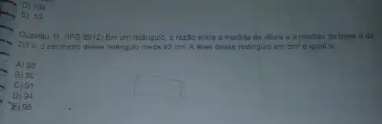 D) 100.
E) 10.
296
Questão 11. (IFG 2012 Em um retângulo, a razão entre a medida da altura e a medida da base é de
2/5
e, o perímetro desse retângulo mede 42 cm A área desse retângulo em cm^2 é igual a:
A) 88
B) 90
C) 91
D) 94
square