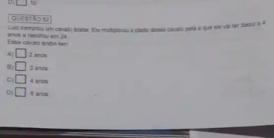 D) 10
QUESTÁO 52
Luiz comprou um cavalo árabe. Ele multiplicou a idade desse c
cavalo pela a que ele vai ter daqui a 4
anos e resultou em 24
Esse cavalo árabe tem
A) square  2 anos
B)	3 anos.
C) 4 anos.
D) square  6 anos.