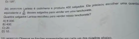 D) 135^circ 
24) (M00037638) Larissa é cozinheira e produziu 400 salgados. Ela precisou escolher uma quantid
equivalente a (2)/(40) desses salgados para vender em uma lanchonete.
Quantos salgados Larissa escolheu para vender nessa lanchonete?
A) 8000.
B) 400.
C) 20.
D) 10.