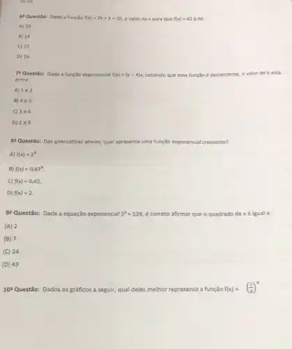 D) 16
6^circ  Questão: Dada a função f(x)=2x+2+10 o valor de x para que f(x)=42 é de:
A) 13
B) 14
C) 15
D) 16
78 Questão: Dada a função exponencial f(x)=(k-4)x sabendo que essa função
cente.o valor de k está
entre:
A) 1e2
B) 4e5
C) 3e4
D) 2e3
8^circ  Questão: Das alternativas abaixo qual ap apresenta uma função exponencial crescente?
A) f(x)=2^x
B) f(x)=0,63^x
C) f(x)=0,42
D) f(x)=2
92 Questão: Dada a equação exponencial 2^x=128 é correto afirmar que quadrado de xé igual a :
(A) 2
(B) 7
(C) 24
(D) 49
10^a Questão: Dados os gráficos a seguir, qual deles melhor representa a função
f(x)=((1)/(3))^x