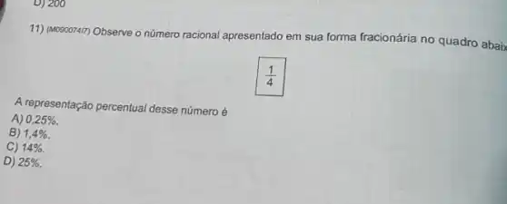 D) 200
11) (M090074m) Observe o número racional apresentado em sua forma fracionária no quadro abaix
(1)/(4)
A representação percentual desse número é
A) 0,25% .
B) 1,4% 
C) 14% 
D) 25%