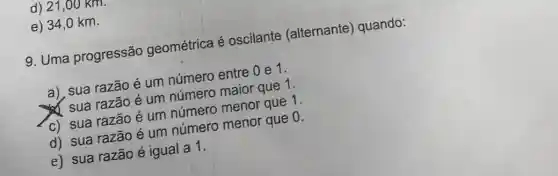 d) 21,00 KIII.
e) 34,0 km.
9. Uma progressão geométrica é oscilante (alternante ) quando:
a), sua razão é um número entre 0 e1.
x sua razão é um número maior que 1.
C) sua razão é um número menor que 1.
d) sua razão é um número menor que 0.
e) sua razão é igual a 1.