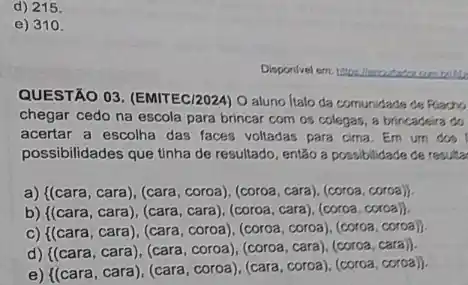 d) 215.
e) 310.
QUESTÃO 03. (EMITEC/2024 O aluno Italo da comunidade de Flacho
chegar cedo na escola para brincar com os colegas, a brincadeira do
acertar a escolha das faces voltadas para cima Em um dos
possibilidades que tinha de resultado, entǎo a possibilidade de resulta
a) { (cara,cara),(cara,coroa),(coroa,cara),(coroa,coroa))
b) ((cara, cara), (cara , cara), (coroa, cara), (coroa coroa).
C) { (cara,cara),(cara,coroa),(coroa,coroa),(coroa,corca))
d)
 (cara,cara),(cara,coroa),(cara,coroa),(coroa,cora) 
e)