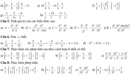 d) (2^2:(4)/(3)-(1)/(2))cdot (6)/(5)-17
e) 23(1)/(4)cdot (7)/(5)-13(1)/(4):(5)/(7)
f) (1)/(2)+((-3)/(5))^2:(-1(4)/(5))
g) (4)/(-5)+(2)/(15):(-6)/(5)
h) (1)/(5)cdot (-13)/(7)+(-8)/(7)cdot (1)/(5)
Câu 5. Tính giá trị của các biểu thức sau:
a) A=(2^6cdot 9^2)/(6^4)cdot 8 . b) B=(3^10cdot 2^10)/(16cdot 4^3)cdot 243 . c) C=(2^15cdot 9^4)/(6^6)cdot 8^(3) d) D=(2^4cdot 2^6)/(2^5)-(2^5cdot 15^3)/(6^3)cdot 10^(2) . i) E=(2^7cdot 9^3cdot 2022^0)/(3^5)cdot 8^(2)
Câu 6. Tìm x , biết:
a) (x)/(12)-(5)/(6)=(1)/(12) b) (2)/(3)-1(4)/(15)x=(-3)/(5) . c) 1(1)/(2)x-4=0,5 . d) -2^3+0,5x=1,5
Câu 7. Thực hiện các phép tính sau theo cách hợp lí nhất có thể:
a) (1+(2)/(3)-(3)/(4))-(1+(5)/(4))+((2)/(5)-2)
b) (5-(3)/(2)-(1)/(8)):(2-(5)/(2)-(3)/(4))
c) (2cdot 8^4cdot 27^2+4cdot 6^9)/(2^7)cdot 6^(7+2^7cdot 4cdot 9^3)
Câu 8. Thực hiện phép tính:
(5)/(7)cdot ((-3)/(11))+(5)/(7)cdot ((-8)/(11))+2(5)/(7) . b) (1+(2)/(3)-(1)/(4))cdot ((4)/(5)-(3)/(4))^2 (5^4cdot 20^4)/(25^5)cdot 4^(5) . d) (3(1)/(2)-0,5)cdot (1)/(27)+1(1)/(3)