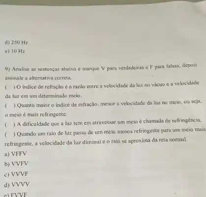 d) 250 Hz
c) 10 Hz
9) Analise as sentenças abaixo e marque V para verdadeiras e F para falsas, depois
assinale a alternativa correta.
(
) O indice de refração é a razão entre a velocidade da luz no vácuo c a velocidade
da luz em um determinado meio.
(
) Quanto maior o indice de refração, menor a velocidade da luz no meio, ou seja,
meio é mais refringente.
(
) A dificuldade que a luz tem em atravessar um meio é chamada de refringência.
(
) Quando um raio de luz passa de um meio menos refringente para um meio mais
refringente, a velocidade da luz diminui e o raio se aproxima da reta normal.
a) VFFV
b) VVFV
c) VVVF
d) VVVV
e) FVVF