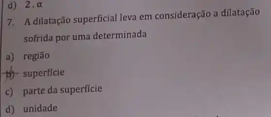 d) 2.alpha 
7. A dilatação superficial leva em consideração a dilatação
sofrida por uma determinada
a) região
to superficie
c) parte da superficie
d) unidade