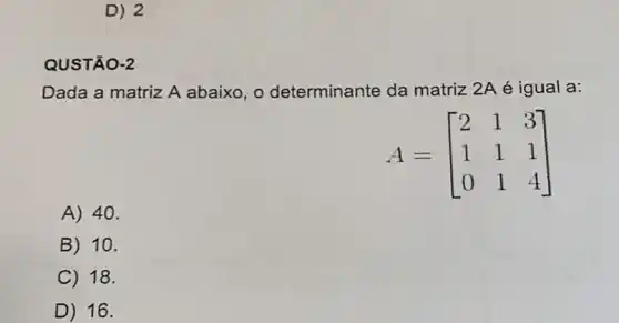 D) 2
QUSTÃO-2
Dada a matriz A abaixo, o determinante da matriz 2A é igual a:
A=[} 2&1&3 1&1&1 0&1&4 ]
A) 40.
B 10.
C 18.
D) 16.