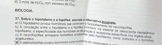 d) 3 mols de H_(2)O_((l)) com excesso de O_(2(g))
enowoode T12(g)
BIOLOGIA.
37. Sobre o hipotálamo e a hipófise assinale a incorreta.
controlam o funcionamento
a) O hipotálamo produz hormônios que da neurohipófise
b) A circulação entre o hipotálamo e a sistema de vasos-porta hipotalâmico-
c) A neurohipófise armazena hormônios produzidos pelo hipotálamo especificos nos órgãos
antidiurético.
A adenohipófise produz hormônios como hormônio do crescimento e proba