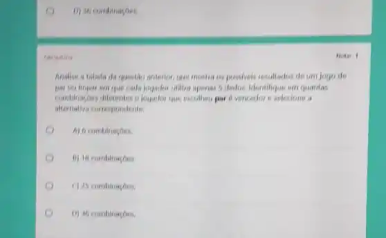 D) 30 combinaçoes
Analioe a tabola da question anterior, que mostra os possiveis resultados de um jogo de
par ou impar em que cada jogador utiliza apenas 5 dedos, Identifique em quantas
combinaspos diferentes o logador que escothes par 6 vencedor a selections
altemativa correspondente.
A) 6 combinaçoes
B) 18 combinaçoes
C) 25 combinacoes
D) 36 combinaçoes
Nota: 1