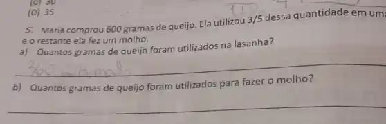 (D) 35
5. Maria comprou 600 gramas de queijo Ela utilizou
3/5
dessa quantidade em um:
e o restante ela fez um molho.
a) Quantos gramas de queijo foram utilizados na lasanha?
__
b) Quantos gramas de queijo foram utilizados para
__
(C) 30