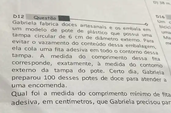 D) 38m
D12 Questão
Gabriela fabrica doces artesanais e os embala em bicicl
Um
um modelo de pote de plástico que possui uma
Ma tampa circular de 6 cm de diâmetro externo . Para
uma
evitar o vaza mento do conteúdo dessa embalagem,
ela cola uma fita adesiva em todo o contorno dessa
tampa.A medida do comprime nto dessa fita
corresponde , exatamente , a medida do contorno
externo da tampa do pote. Certo dia, Gabriela
preparou 100 desses potes de doce para atender a
uma encomenda.
Qual foi a medida do comprime nto mínimo de fita
adesiva, em centímetros, que Gabriela precisou par