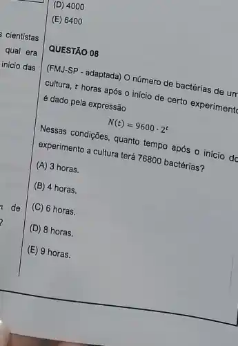 (D) 4 ooo
(E) 6400
QUESTÃO 08
(FMJ-SP - adaptada) O número de bactérias de um
cultura, t horas após - início de certo experiment
é dado pela expressão
N(t)=9600cdot 2^t
Nessas condições, quanto tempo após o início do
experimento a cultura ters 76800 bactérias?
(A) 3 horas.
(B) 4 horas.
(C) 6 horas.
(D) 8 horas.
(E) 9 horas.