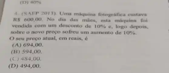 (D) 40% 
4- (SAEP 2013)Uma máquina fotográfica custava
R 600,00 No dia das mães , esta máquina foi
vendida com um desconto de 10%  e, logo depois,
sobre o novo preço sofreu um aumento de 10% 
seu preço atual,em reais, é
(A) 694.00.
(B) 594.00.
(C) 484,00.
(D) 494.00.