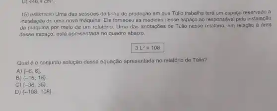 D) 446,4cm^2
15) (M00078236) Uma das sessões da linha de produção em que Túlio trabalha terá um espaço reservado à
instalação de uma nova máquina. Ele forneceu as medidas desse espaço ao responsável pela instalação
da máquina por meio de um relatório. Uma das anotações de Túlio nesse relatório, em relação à área
desse espaço, está apresentada no quadro abaixo.
3L^2=108
Qual é o conjunto solução dessa equação apresentada no relatório de Túlio?
A)  -6,6 
B)  -18,18 
C)  -36,36 
D)  -108,108